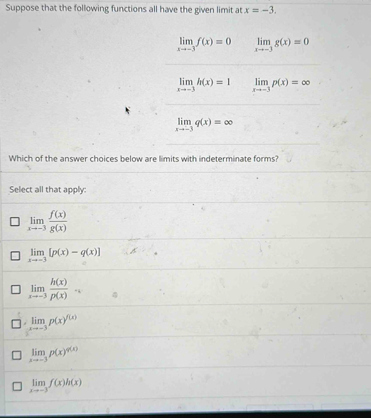 Suppose that the following functions all have the given limit at x=-3.
limlimits _xto -3f(x)=0 limlimits _xto -3g(x)=0
limlimits _xto -3h(x)=1 limlimits _xto -3p(x)=∈fty
limlimits _xto -3q(x)=∈fty
Which of the answer choices below are limits with indeterminate forms?
Select all that apply:
limlimits _xto -3 f(x)/g(x) 
limlimits _xto -3[p(x)-q(x)]
limlimits _xto -3 h(x)/p(x) 
limlimits _xto -3p(x)^f(x)
limlimits _xto -3p(x)^q(x)
limlimits _xto -3f(x)h(x)