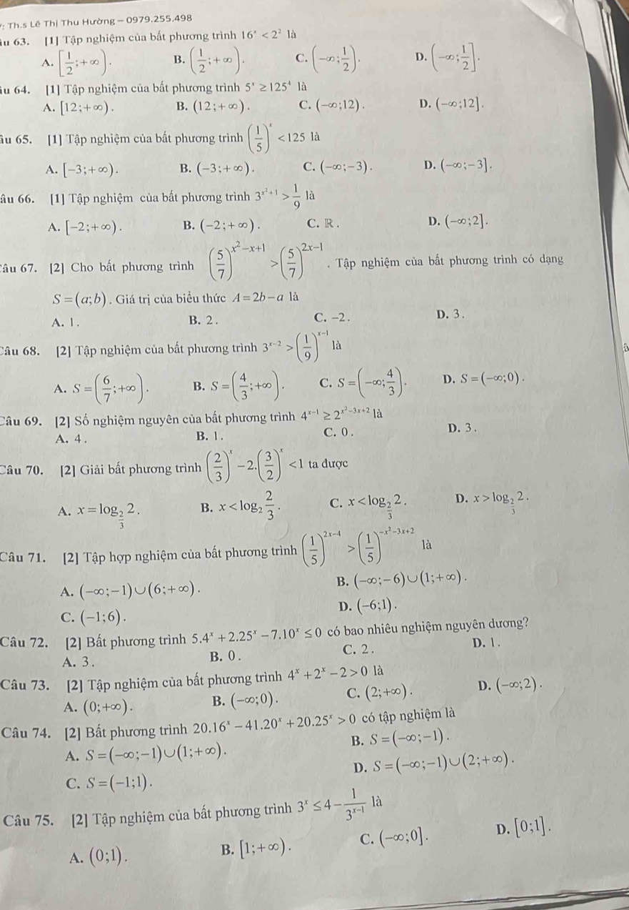 Th.s Lê Thị Thu Hường - 0979.255,498
âu 63. [1] Tập nghiệm của bất phương trình 16^x<2^2 là
A. [ 1/2 ;+∈fty ). B. ( 1/2 ;+∈fty ). C. (-∈fty ; 1/2 ). D. (-∈fty ; 1/2 ].
âu 64. [1] Tập nghiệm của bất phương trình 5^x≥ 125^4 là
A. [12;+∈fty ). B. (12;+∈fty ). C. (-∈fty ;12). D. (-∈fty ;12].
âu 65. [1] Tập nghiệm của bất phương trình ( 1/5 )^x<125la</tex>
A. [-3;+∈fty ). B. (-3;+∈fty ). C. (-∈fty ;-3). D. (-∈fty ;-3].
âu 66. [1] Tập nghiệm của bất phương trình 3^(x^2)+1> 1/9 la
A. [-2;+∈fty ). B. (-2;+∈fty ). C. R . D. (-∈fty ;2].
Câu 67. [2] Cho bất phương trình ( 5/7 )^x^2-x+1>( 5/7 )^2x-1.  Tập nghiệm của bất phương trình có dạng
S=(a;b). Giá trị của biểu thức A=2b-a là
A. 1 . B. 2 . C. -2 . D. 3 .
Câu 68. [2] Tập nghiệm của bất phương trình 3^(x-2)>( 1/9 )^x-1 là
A. S=( 6/7 ;+∈fty ). B. S=( 4/3 ;+∈fty ). C. S=(-∈fty ; 4/3 ). D. S=(-∈fty ;0).
Câu 69. [2] Số nghiệm nguyên của bất phương trình 4^(x-1)≥ 2^(x^2)-3x+21a
A. 4 . B. 1 . C. 0 . D. 3 .
Câu 70. [2] Giải bất phương trình ( 2/3 )^x-2.( 3/2 )^x<1</tex> ta được
A. x=log _ 2/3 2.
B. x C. x D. x>log _ 2/3 2.
Câu 71. [2] Tập hợp nghiệm của bất phương trình ( 1/5 )^2x-4>( 1/5 )^-x^2-3x+2 là
A. (-∈fty ;-1)∪ (6;+∈fty ).
B. (-∈fty ;-6)∪ (1;+∈fty ).
D. (-6;1).
C. (-1;6).
Câu 72. [2] Bất phương trình 5.4^x+2.25^x-7.10^x≤ 0 có bao nhiêu nghiệm nguyên dương?
A. 3. B. 0 . C. 2 . D. 1 .
Câu 73. [2] Tập nghiệm của bất phương trình 4^x+2^x-2>0 là
A. (0;+∈fty ).
B. (-∈fty ;0). C. (2;+∈fty ). D. (-∈fty ;2).
Câu 74. [2] Bất phương trình 20.16^x-41.20^x+20.25^x>0 có tập nghiệm là
B. S=(-∈fty ;-1).
A. S=(-∈fty ;-1)∪ (1;+∈fty ).
D. S=(-∈fty ;-1)∪ (2;+∈fty ).
C. S=(-1;1).
Câu 75. [2] Tập nghiệm của bất phương trình 3^x≤ 4- 1/3^(x-1)  là
A. (0;1).
B. [1;+∈fty ). C. (-∈fty ;0]. D. [0;1].