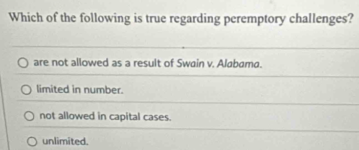 Which of the following is true regarding peremptory challenges?
are not allowed as a result of Swain v. Alabama.
limited in number.
not allowed in capital cases.
unlimited.