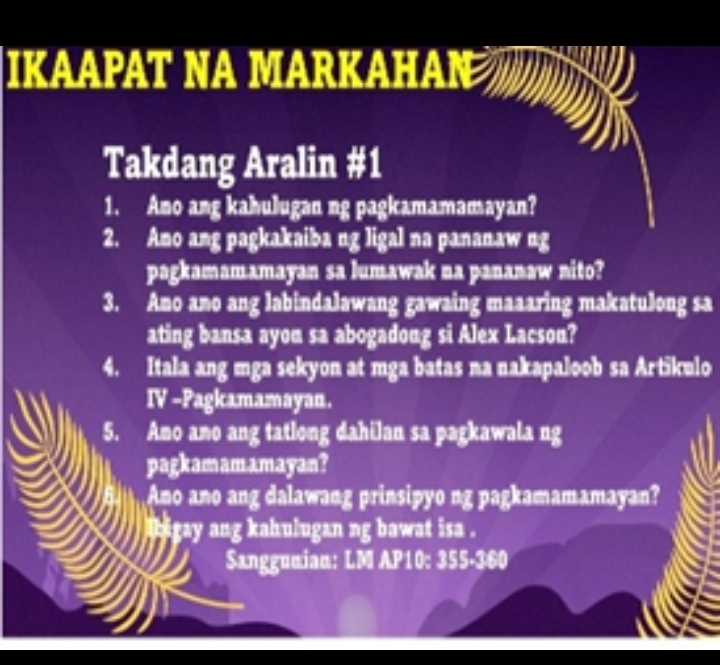 IKAAPAT NA MARKAHAN 
Takdang Aralin #1 
1. Ano ang kahulugan ng pagkamamamayan? 
2. Amo ang pagkakaiba ng ligal na pananaw ng 
pagkamamamayan sa lumawak na pananaw nito? 
3. Ano ano ang labindalawang gawaing maaaring makatulong sa 
ating bansa ayou sa abogadong si Alex Lacson? 
4. Itala ang mga sekyon at mga batas na nakapaloob sa Artikulo 
IV -Pagkamamayan. 
5. Amo amo ang tatlong dahilan sa pagkawala ng 
pagkamamamayan? 
Ano ano ang dalawang prinsipyo ng pagkamamamayan? 
bigay ang kahulugan ng bawat isa . 
Sanggunian: LM AP10: 355-360