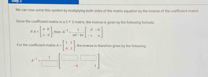 We can now solve this system by multiplying both sides of the matrix equation by the inverse of the coefficient matrix. 
Since the coefficient matrix is a 2* 2 matrix, the inverse is given by the following formula.
A=beginbmatrix a&b c&dendbmatrix , then A^(-1)= 1/ad-bc beginbmatrix d&-b -c&aendbmatrix. 
For the coefficient matrix A=beginbmatrix 1&2 4&3endbmatrix , the inverse is therefore given by the following.
4^(-1)= 1/□   -4