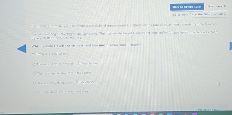 Mark to Heview Later
Caloalatór | Calculator Hela | Fornulas
The distance form 4a is d=4 where i stands for distaisce traaned, a stands for the rate of traver, and a stands for time travensd 
t wo vehicles begin traveling at the same time. The hist whice traves 63 miles per hour (MPH) for two hours. The wecond veh cle
trave's 71 MPH for tinety mnutes.
Which vehicle travels the farhest, and how much bether does it travel?
You may use a calculator
The sacund vehicle tavels t5 ches farme
The fest vetrcle travels frm les faither
The second vehicke tavels S miaa far the
The vehirles travel the same distance