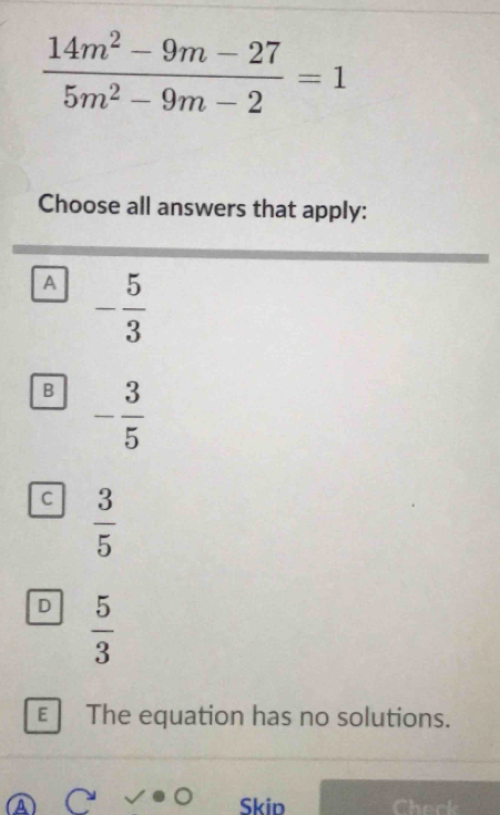  (14m^2-9m-27)/5m^2-9m-2 =1
Choose all answers that apply:
A - 5/3 
B - 3/5 
C  3/5 
D  5/3 
E The equation has no solutions.
Skip Check