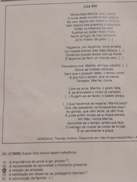 Lira XIV
Minha bela Marília, tudo passa
A sorte deste mundo é mai segura
Se vem depois dos males a ventura
Vem depois dos prazeres a desgraça
Estão os mesmos Deuses
Sujeitos ao poder Impio Fado
Apolo já fugiu de Cêu brilhante
Já foi Pastor de gado. (...]
Façamos, sim façamos, doce amada,
Os nossos breves dias mais ditosos. [ ..]
Ornemos nossas testas com as flores
E façamos de feno um brando leito, [...]
Prendamo-nos, Marília, em laço estreito, [...]
Sobre as nossas cabeças
Sem que o possam deter, o tempo corre:
E pra nós o tempo, que se passa,
Também, Marilia, morre
Com os anos, Marília, o gosto falta,
E se entorpece o corpo já cansado;
[...] Rugam-se as faces, o cabelo alveja,
[...] Que havemos de esperar, Marília bela?
Que vão passando os florescentes dias?
As glórias, que vêm tarde, já vêm frias
E pode enfim mudar-se a nossa estrela.
Ah! Não, minha Marília,
Aproveite-se o tempo, antes que faça
O estrago de roubar ao corpo as forças
E ao semblante a graça.
GONZAGA, Thomáz Antonio. Disponivel em: http://migre.me/qAWSu>. A
26) (C3959) Esses dois textos fazem referência
A) à importância de amar e ser amado
B) a necessidade de aproveitar o momento presente.
relação de amizade
D) à satisfação em observar as paisagens naturais
E) à valorização da família.