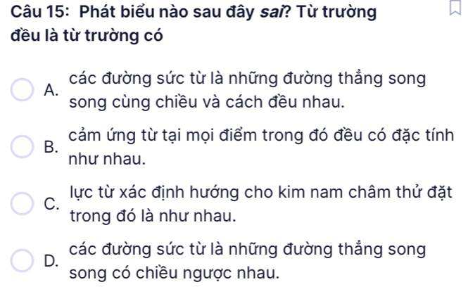 Phát biểu nào sau đây sai? Từ trường
đều là từ trường có
các đường sức từ là những đường thẳng song
A.
song cùng chiều và cách đều nhau.
B. cảm ứng từ tại mọi điểm trong đó đều có đặc tính
như nhau.
C. lực từ xác định hướng cho kim nam châm thứ đặt
trong đó là như nhau.
D. các đường sức từ là những đường thẳng song
song có chiều ngược nhau.