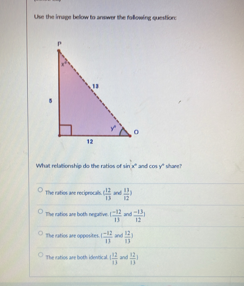 Use the image below to answer the following question:
What relationship do the ratios of sin x° and cos y° share?
The ratios are reciprocals.   12/13  and  13/12 )
The ratios are both negative. ( (-12)/13  and  (-13)/12 )
The ratios are opposites. ( (-12)/13  and  12/13 )
The ratios are both identical. ( 12/13  and  12/13 )