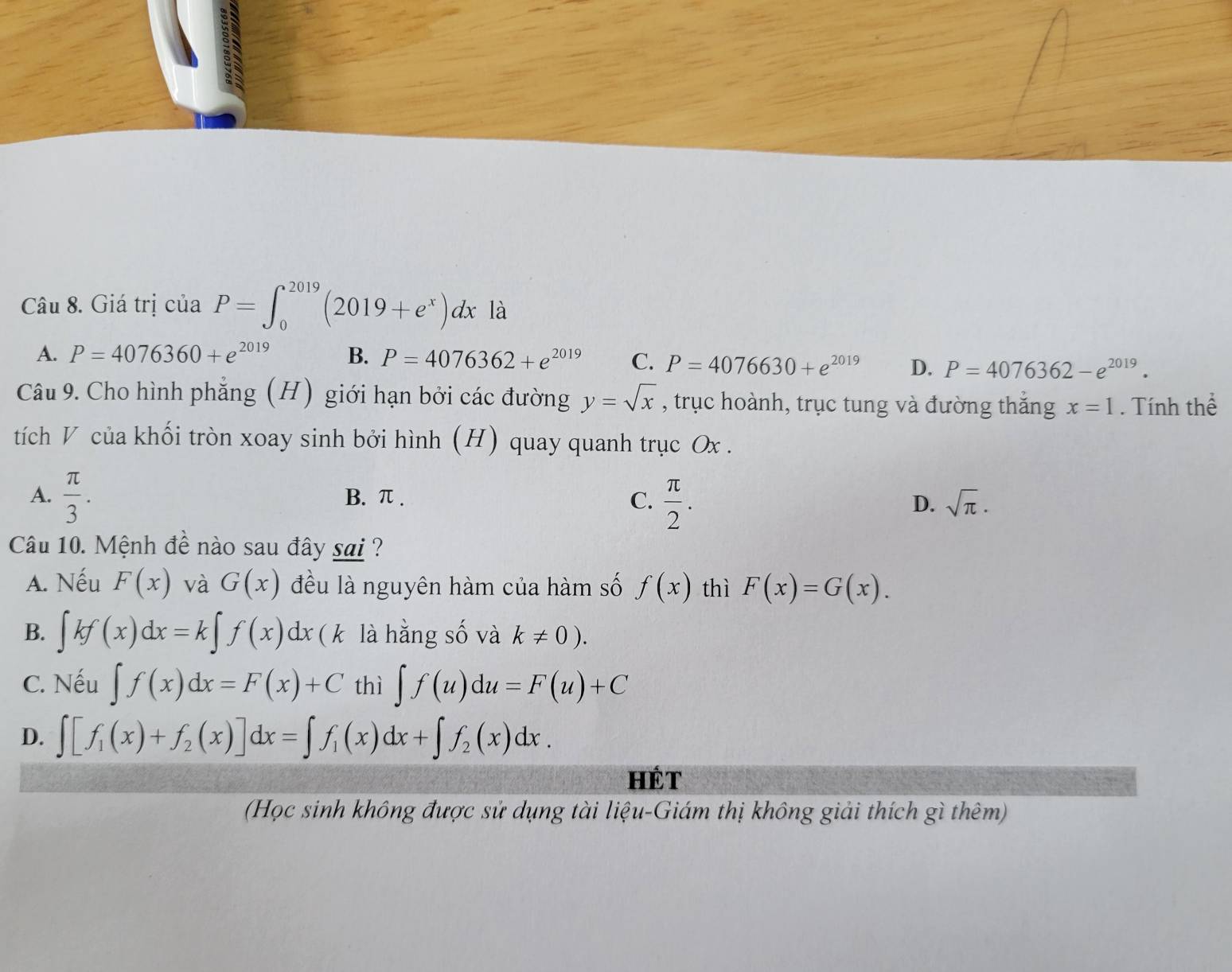 Giá trị của P=∈t _0^((2019)(2019+e^x))dx là
A. P=4076360+e^(2019) B. P=4076362+e^(2019) C. P=4076630+e^(2019) D. P=4076362-e^(2019). 
Câu 9. Cho hình phẳng (H) giới hạn bởi các đường y=sqrt(x) , trục hoành, trục tung và đường thắng x=1. Tính thể
tích V của khối tròn xoay sinh bởi hình (H) quay quanh trục Ox.
A.  π /3 . B. π. C.  π /2 . D. sqrt(π ). 
Câu 10. Mệnh đề nào sau đây sai ?
A. Nếu F(x) và G(x) đều là nguyên hàm của hàm số f(x) thì F(x)=G(x).
B. ∈t kf(x)dx=k∈t f(x)dx ( k là hằng số và k!= 0).
C. Nếu ∈t f(x)dx=F(x)+C thì ∈t f(u)du=F(u)+C
D. ∈t [f_1(x)+f_2(x)]dx=∈t f_1(x)dx+∈t f_2(x)dx. 
Hét
(Học sinh không được sử dụng tài liệu-Giám thị không giải thích gì thêm)