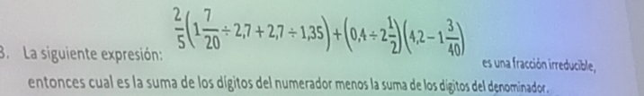 La siguiente expresión:  2/5 (1 7/20 / 2,7+2,7/ 1,35)+(0,4/ 2 1/2 )(4,2-1 3/40 )
es una fracción irreducible, 
entonces cual es la suma de los dígitos del numerador menos la suma de los dígitos del denominador.