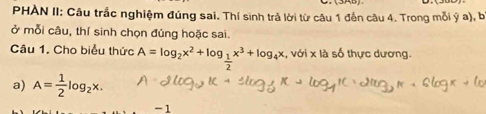 (SAB) 
D. 
PHÀN II: Câu trắc nghiệm đúng sai. Thí sinh trả lời từ câu 1 đến câu 4. Trong mỗi ý a), b
ở mỗi câu, thí sinh chọn đúng hoặc sai. 
Câu 1. Cho biểu thức A=log _2x^2+log _ 1/2 x^3+log _4x , với x là số thực dương. 
a) A= 1/2 log _2x. 
-1