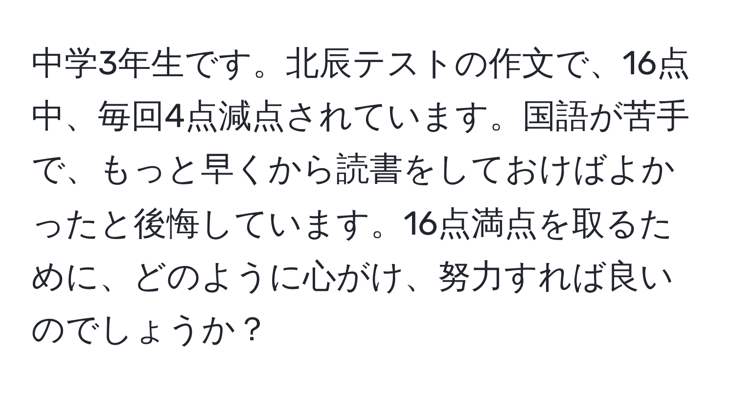 中学3年生です。北辰テストの作文で、16点中、毎回4点減点されています。国語が苦手で、もっと早くから読書をしておけばよかったと後悔しています。16点満点を取るために、どのように心がけ、努力すれば良いのでしょうか？