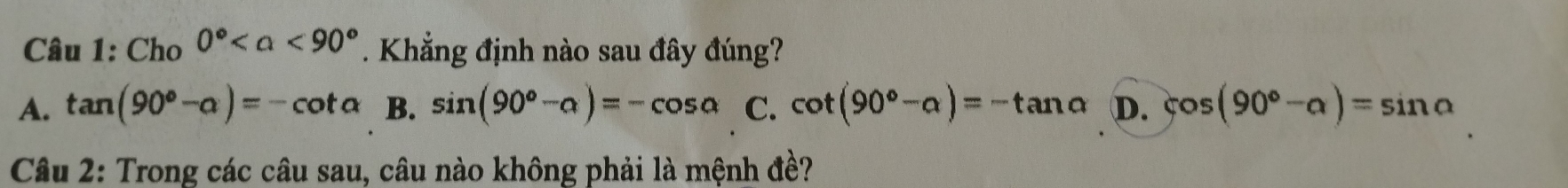 Cho 0° <90°. Khẳng định nào sau đây đúng?
A. tan (90°-alpha )=-cot alpha B. sin (90°-alpha )=-cos alpha C. cot (90°-alpha )=-tan alpha D. cos (90°-alpha )=sin alpha
Câu 2: Trong các câu sau, câu nào không phải là mệnh đề?