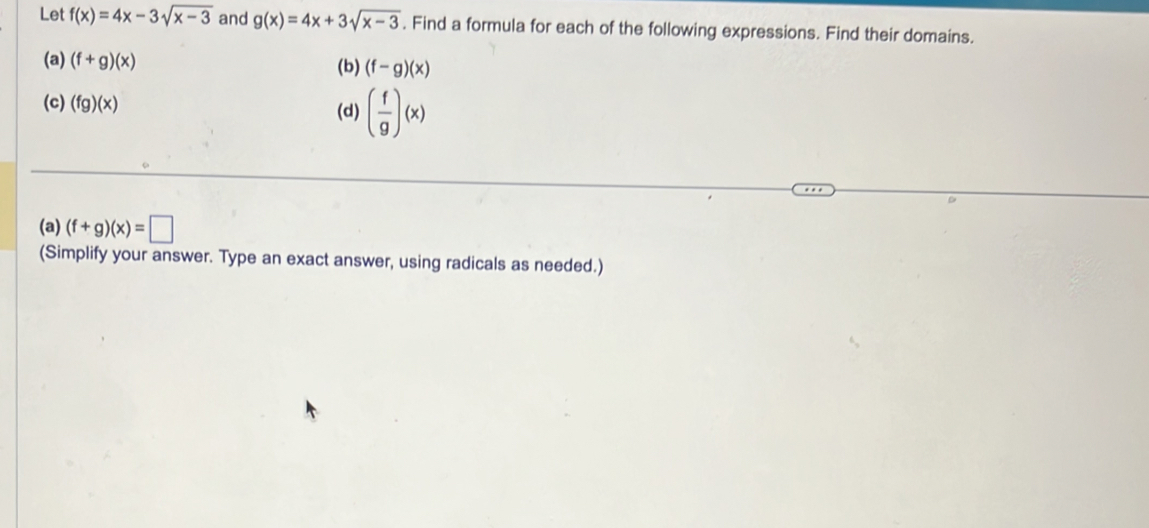 Let f(x)=4x-3sqrt(x-3) and g(x)=4x+3sqrt(x-3). Find a formula for each of the following expressions. Find their domains. 
(a) (f+g)(x) (f-g)(x)
(b) 
(c) (fg)(x) (d) ( f/g )(x)
(a) (f+g)(x)=□
(Simplify your answer. Type an exact answer, using radicals as needed.)