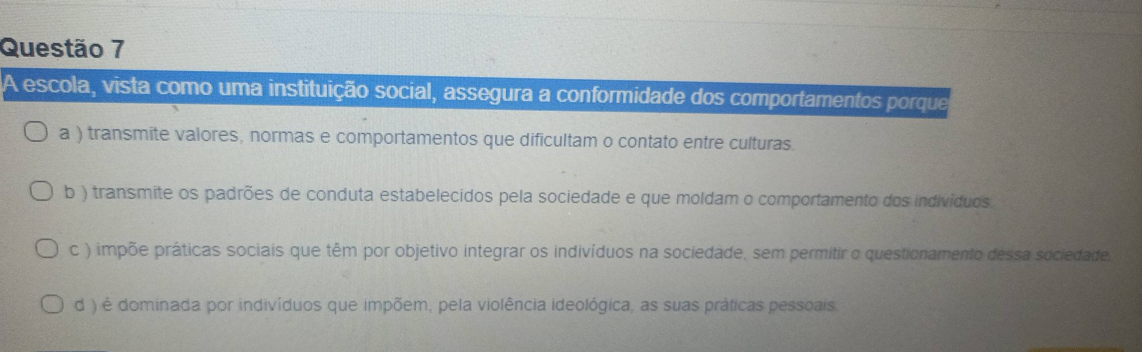 A escola, vista como uma instituição social, assegura a conformidade dos comportamentos porque
a ) transmite valores, normas e comportamentos que dificultam o contato entre culturas.
b ) transmite os padrões de conduta estabelecidos pela sociedade e que moldam o comportamento dos indivíduos
c ) impõe práticas sociais que têm por objetivo integrar os indivíduos na sociedade, sem permitir o questionamento dessa sociedade
d ) é dominada por indivíduos que impõem, pela violência ideológica, as suas práticas pessoais