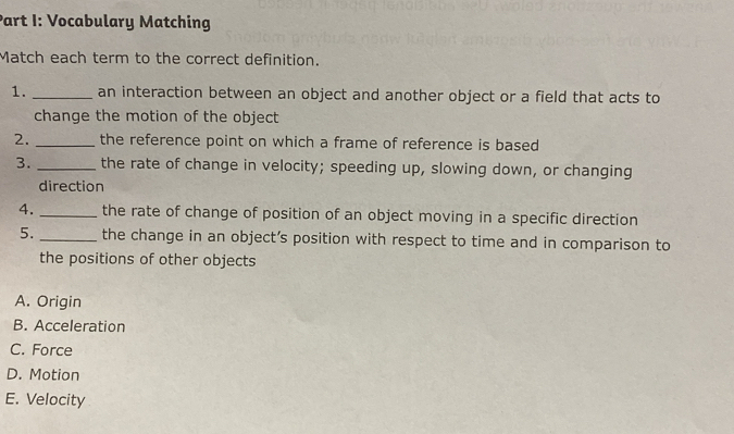 Vocabulary Matching
Match each term to the correct definition.
1. _an interaction between an object and another object or a field that acts to
change the motion of the object
2. _the reference point on which a frame of reference is based
3. _the rate of change in velocity; speeding up, slowing down, or changing
direction
4. _the rate of change of position of an object moving in a specific direction
5. _the change in an object’s position with respect to time and in comparison to
the positions of other objects
A. Origin
B. Acceleration
C. Force
D. Motion
E. Velocity