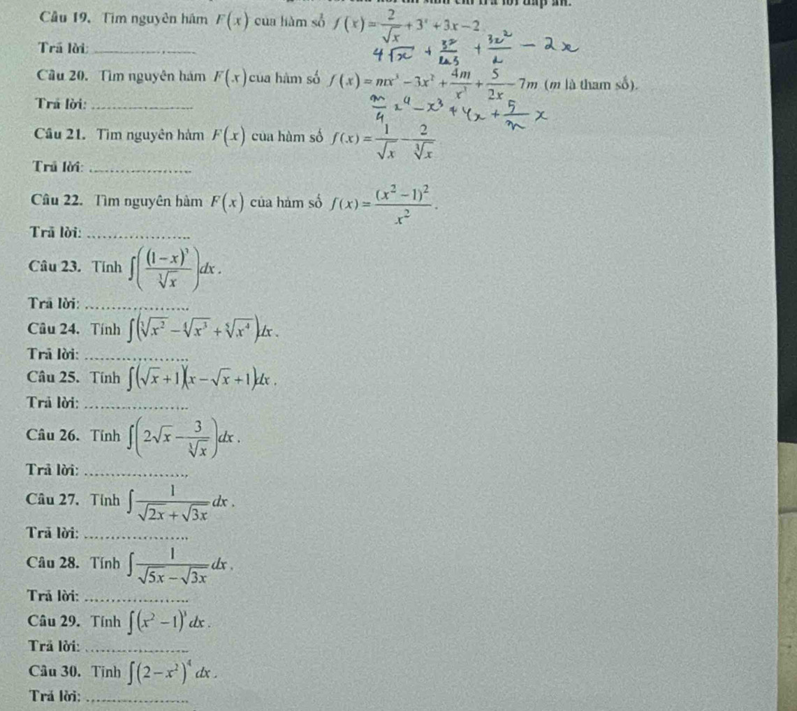 Câu 19, Tìm nguyên hám F(x) cua liàm s f(x)= 2/sqrt(x) +3^x+3x-2
Trã lời_
Cầu 20. Tìm nguyên hám F(x) của hàm só f(x)=mx^3-3x^2+ 4m/x^3 + 5/2x -7m (m là tham số).
Trả lời:_
Cầu 21. Tìm nguyên hàm F(x) của hàm số f(x)= 1/sqrt(x) - 2/sqrt[3](x) 
Trủ lời:_
Câu 22. Tìm nguyên hàm F(x) của hàm số f(x)=frac (x^2-1)^2x^2.
Trā lời:_
Câu 23. Tính ∈t (frac (1-x)^3sqrt[3](x))dx.
Trã lời:_
Câu 24. Tính ∈t (sqrt[3](x^2)-sqrt[4](x^3)+sqrt[5](x^4))dx.
Trã lời:_
Câu 25. Tính ∈t (sqrt(x)+1)(x-sqrt(x)+1)dx.
Trả lời:_
Câu 26. Tính ∈t (2sqrt(x)- 3/sqrt[3](x) )dx.
Trả lời:_
Câu 27. Tính ∈t  1/sqrt(2x)+sqrt(3x) dx.
Trả lời:_
Câu 28. Tính ∈t  1/sqrt(5x)-sqrt(3x) dx.
Trả lời:_
Câu 29. Tính ∈t (x^2-1)^3dx.
Trả lời:_
Câu 30. Tinh ∈t (2-x^2)^4dx.
Trá lời;_