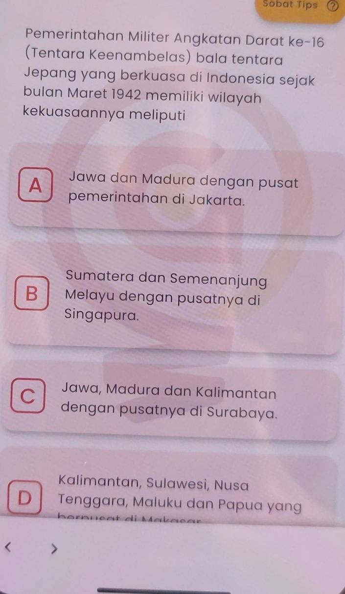 Sobat Tips 2
Pemerintahan Militer Angkatan Darat ke- 16
(Tentara Keenambelas) bala tentara
Jepang yang berkuasa di Indonesia sejak
bulan Maret 1942 memiliki wilayah
kekuasaannya meliputi
A Jawa dan Madura dengan pusat
pemerintahan di Jakarta.
Sumatera dan Semenanjung
B Melayu dengan pusatnya di
Singapura.
C Jawa, Madura dan Kalimantan
dengan pusatnya di Surabaya.
Kalimantan, Sulawesi, Nusa
D Tenggara, Maluku dan Papua yang