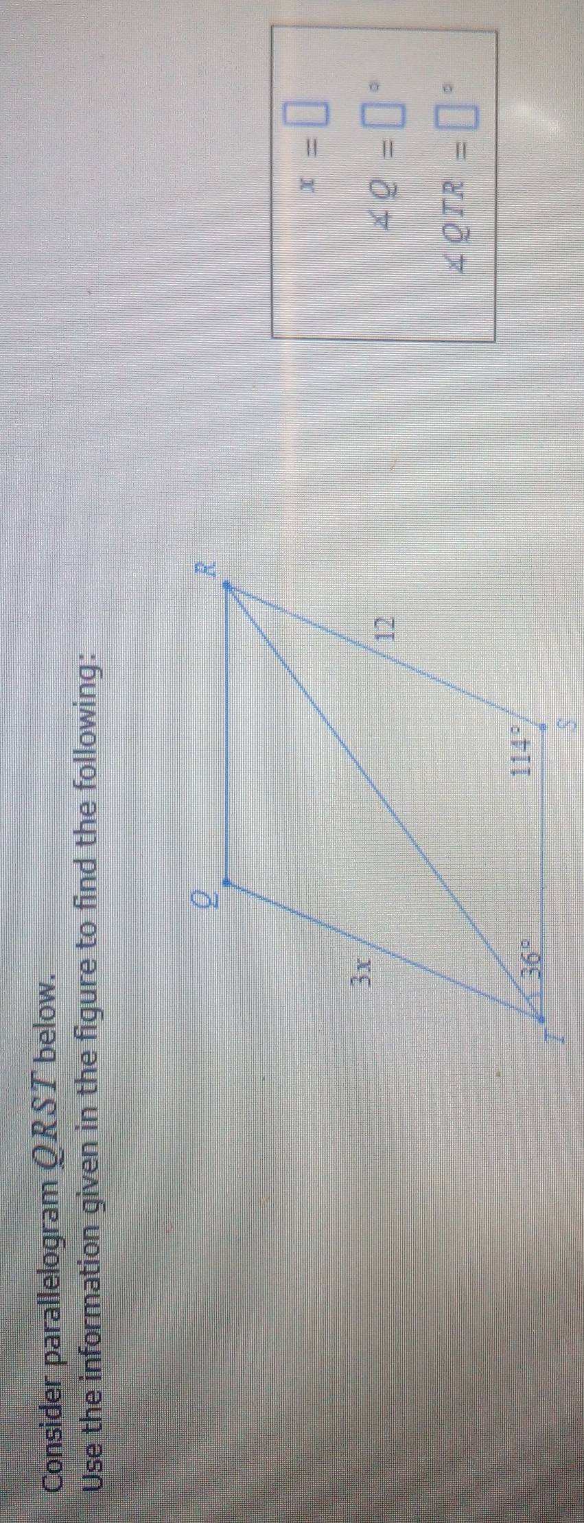 Consider parallelogram QRST below.
Use the information given in the figure to find the following:
x=□
∠ Q=□°
∠ QTR=□°