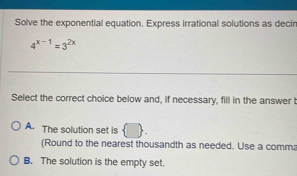 Solve the exponential equation. Express irrational solutions as decin
4^(x-1)=3^(2x)
Select the correct choice below and, if necessary, fill in the answer b
A. The solution set is  □ . 
(Round to the nearest thousandth as needed. Use a comma
B. The solution is the empty set.