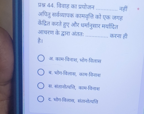 प्रश्न 44. विवाह का प्रयोजन _नहीं *
अपितु सर्वव्यापक कामवृत्ति को एक जगह
केंद्रित करते हुए और धर्मानुसार मर्यादित
आचरण के द्वारा अंततः _करना ही
ह।
अ. काम-विनाश, भोग-विलास
ब. भोग-विलास, काम-विनाश
स. संतानोत्पत्ति, काम-विनाश
द. भोग-विलास, संतानोत्पत्ति