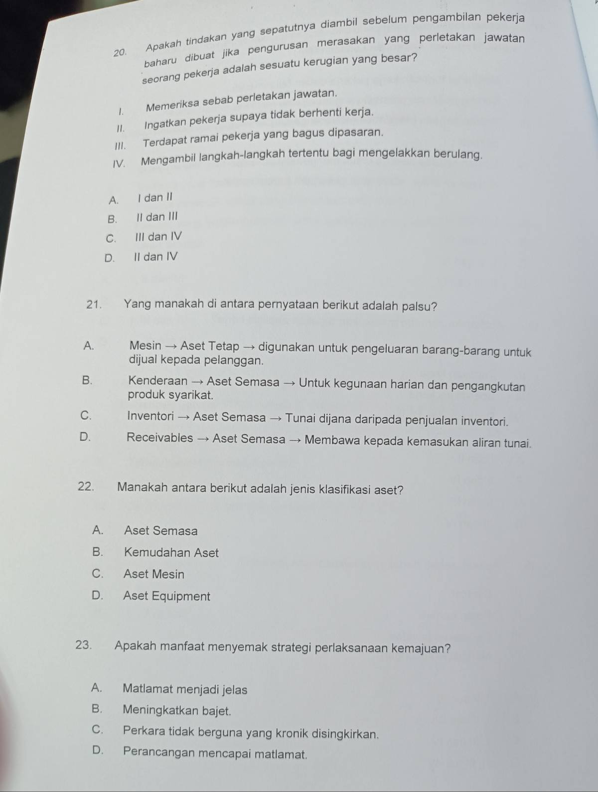 Apakah tindakan yang sepatutnya diambil sebelum pengambilan pekerja
baharu dibuat jika pengurusan merasakan yang perletakan jawatan
seorang pekerja adalah sesuatu kerugian yang besar?
1. Memeriksa sebab perletakan jawatan.
II. Ingatkan pekerja supaya tidak berhenti kerja.
III. Terdapat ramai pekerja yang bagus dipasaran.
IV. Mengambil langkah-langkah tertentu bagi mengelakkan berulang.
A. I dan II
B. II dan III
C. III dan IV
D. II dan IV
21. Yang manakah di antara pernyataan berikut adalah palsu?
A. Mesin → Aset Tetap → digunakan untuk pengeluaran barang-barang untuk
dijual kepada pelanggan.
B. Kenderaan → Aset Semasa → Untuk kegunaan harian dan pengangkutan
produk syarikat.
C. Inventori → Aset Semasa → Tunai dijana daripada penjualan inventori.
D. Receivables → Aset Semasa → Membawa kepada kemasukan aliran tunai.
22. Manakah antara berikut adalah jenis klasifikasi aset?
A. Aset Semasa
B. Kemudahan Aset
C. Aset Mesin
D. Aset Equipment
23. Apakah manfaat menyemak strategi perlaksanaan kemajuan?
A. Matlamat menjadi jelas
B. Meningkatkan bajet.
C. Perkara tidak berguna yang kronik disingkirkan.
D. Perancangan mencapai matlamat.