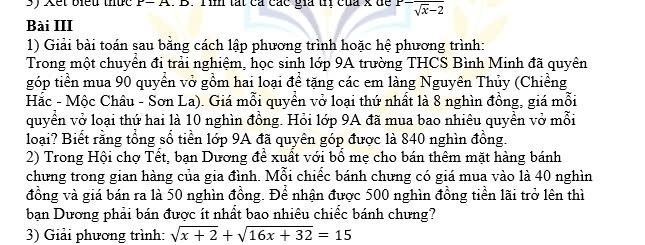 Xết biểu thức P= A. B. Tìn tất ca các gia trị của x để sqrt[-](x)-2
Bài III 
1) Giải bài toán sau bằng cách lập phương trình hoặc hệ phương trình: 
Trong một chuyền đi trải nghiệm, học sinh lớp 9A trường THCS Bình Minh đã quyên 
góp tiền mua 90 quyền vở gồm hai loại để tặng các em làng Nguyên Thủy (Chiềng 
Hắc - Mộc Châu - Sơn La). Giá mỗi quyền vở loại thứ nhất là 8 nghìn đồng, giá mỗi 
quyền vở loại thứ hai là 10 nghìn đồng. Hỏi lớp 9A đã mua bao nhiêu quyền vở mỗi 
loại? Biết rằng tổng sổ tiền lớp 9A đã quyên góp được là 840 nghìn đồng. 
2) Trong Hội chợ Tết, bạn Dương để xuất với bổ mẹ cho bán thêm mặt hàng bánh 
chưng trong gian hàng của gia đình. Mỗi chiếc bánh chưng có giá mua vào là 40 nghìn 
đồng và giá bán ra là 50 nghìn đồng. Để nhận được 500 nghìn đồng tiền lãi trở lên thì 
bạn Dương phải bán được ít nhất bao nhiêu chiếc bánh chưng? 
3) Giải phương trình: sqrt(x+2)+sqrt(16x+32)=15