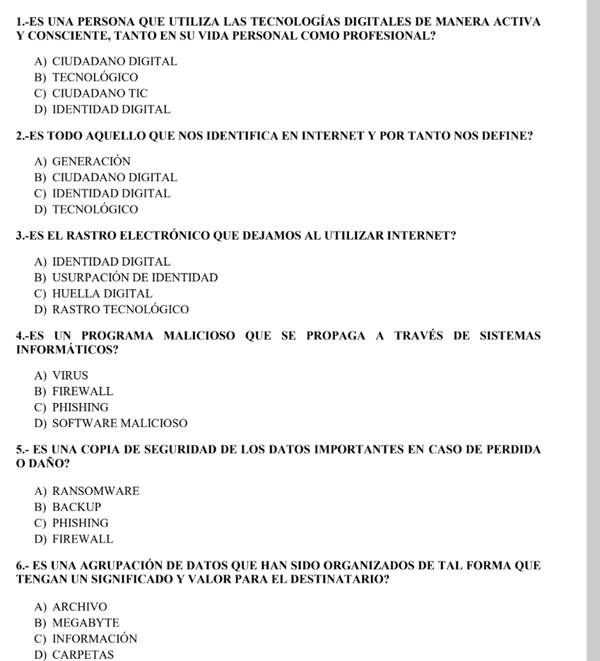 1.-ES UNA PERSONA QUE UTILIZA LAS TECNOLOGÍAS DIGITALES DE MANERA ACTIVA
Y CONSCIENTE, TANTO EN SU VIDA PERSONAL COMO PROFESIONAL?
A) CIUDADANO DIGITAL
B) TECNOLÓGICO
C) CIUDADANO TIC
D) IDENTIDAD DIGITAL
2.-ES TODO AQUELLO QUE NOS IDENTIFICA EN INTERNET Y POR TANTO NOS DEFINE?
A) GENERACIÓN
B) CIUDADANO DIGITAL
C) IDENTIDAD DIGITAL
D) TECNOLÓGICO
3.-ES EL RASTRO ELECTRÓNICO QUE DEJAMOS AL UTILIZAR INTERNET?
A) IDENTIDAD DIGITAL
B) USURPACIÓN DE IDENTIDAD
C) HUELLA DIGITAL
D) RASTRO TECNOLÓGICO
4.-ES UN PROGRAMA MALICIOSO QUE SE PROPAGA A TRAVÉS DE SISTEMAS
INFORMÁTICOS?
A) VIRUS
B) FIREWALL
C) PHISHING
D) SOFTWARE MALICIOSO
5.- ES UNA COPIA DE SEGURIDAD DE LOS DATOS IMPORTANTES EN CASO DE PERDIDA
O daño?
A) RANSOMWARE
B) BACKUP
C) PHISHING
D) FIREWALL
6.- ES UNA AGRUPACIÓN DE DATOS QUE HAN SIDO ORGANIZADOS DE TAL FORMA QUE
TENGAN UN SIGNIFICADO Y VALOR PARA EL DESTINATARIO?
A) ARCHIVO
B) MEGABYTE
C) INFORMACIÓN
D) CARPETAS