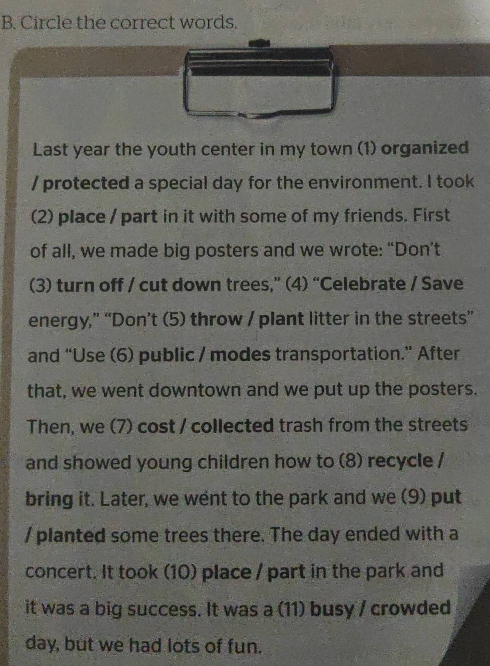 Circle the correct words. 
Last year the youth center in my town (1) organized 
/ protected a special day for the environment. I took 
(2) place / part in it with some of my friends. First 
of all, we made big posters and we wrote: “Don’t 
(3) turn off / cut down trees,” (4) “Celebrate / Save 
energy,” “Don’t (5) throw / plant litter in the streets” 
and “Use (6) public / modes transportation.” After 
that, we went downtown and we put up the posters. 
Then, we (7) cost / collected trash from the streets 
and showed young children how to (8) recycle / 
bring it. Later, we went to the park and we (9) put 
/ planted some trees there. The day ended with a 
concert. It took (10) place / part in the park and 
it was a big success. It was a (11) busy / crowded 
day, but we had lots of fun.