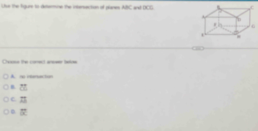 Use the figure to determine the intersection of planes ABC and DCG.
Choose the conect answer beow
A. no intensection
B. overleftrightarrow CO
C. overline AB
D. vector OC