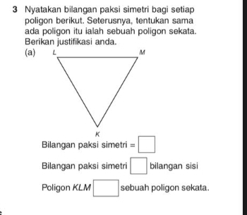 Nyatakan bilangan paksi simetri bagi setiap 
poligon berikut. Seterusnya, tentukan sama 
ada poligon itu ialah sebuah poligon sekata. 
Berikan justifikasi anda. 
(a) 
Bilangan paksi simetri =□
Bilangan paksi simetri □ bilangan sisi 
Poligon KLM □ sebuah poligon sekata.