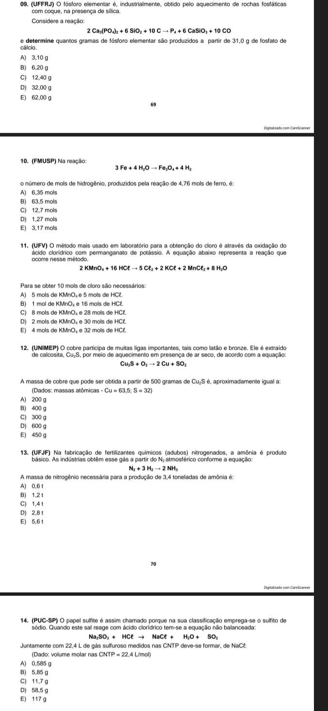 (UFFRJ) O fósforo elementar é, industrialmente, obtido pelo aquecimento de rochas fosfáticas
com coque, na presença de sílica.
Considere a reação:
2Ca_3(PO_4)_2+6SiO_2+10Cto P_4+6CaSiO_3+10CO
e determine quantos gramas de fósforo elementar são produzidos a partir de 31,0 g de fosfato de
cálcio.
A) 3,10 g
B) 6,20 g
C) 12,40 g
D) 32,00 g
E) 62,00 g
69
Digitalizado com CamScanner
10. (FMUSP) Na reação:
3Fe+4H_2Oto Fe_3O_4+4H_2
o número de mols de hidrogênio, produzidos pela reação de 4,76 mols de ferro, é:
A) 6,35 mols
B) 63,5 mols
C) 12,7 mols
D) 1,27 mols
E) 3,17 mols
11. (UFV) O método mais usado em laboratório para a obtenção do cloro é através da oxidação do
ácido clorídrico com permanganato de potássio. A equação abaixo representa a reação que
ocorre nesse método
2
Para se obter 10 mols de cloro são necessários
A) 5 mols de KMnO₄e 5 mols de HCl.
B) 1 mol de KMnO₄ e 16 mols de HCl.
C) 8 mols de KMnO₄ e 28 mols de HCl.
D) 2 mols de KMnO₄ e 30 mols de HCl.
E) 4 mols de KMnO₄ e 32 mols de HCl.
12. (UNIMEP) O cobre participa de muitas ligas importantes, tais como latão e bronze. Ele é extraído
de calcosita, CusS, por meio de aquecimento em presença de ar seço, de acordo com a equação
Cu_2S+O_2to 2Cu+SO_2
A massa de cobre que pode ser obtida a partir de 500 gramas de Cu_2S é, aproximadamente igual a:
(Dados: massas atômicas -Cu=63,5;S=32
A) 200 g
B) 400 g
C) 300 g
D) 600 g
E) 450 g
13. (UFJF) Na fabricação de fertilizantes químicos (adubos) nitrogenados, a amônia é produto
básico. As indústrias obtêm esse gás a partir do N₂ atmosférico conforme a equação
N_2+3H_2to 2NH
A massa de nitrogênio necessária para a produção de 3,4 toneladas de amônia é:
A) 0,6 t
B) 1,2 t
C) 1,4 t
D) 2,8 t
E) 5,6 t
70
14. (PUC-SP) O papel sulfite é assim chamado porque na sua classificação emprega-se o sulfito de
sódio. Quando este sal reage com ácido clorídrico tem-se a equação não balanceada
Na₂SO₃ + HCl → NaCell +H_2O+SO_2
Juntamente com 22,4 L de gás sulfuroso medidos nas CNTP deve-se formar, de NaCł:
(Dado: volume molar nas CNTP=22,4L/mol)
A) 0,585 g
B) 5,85 g
C) 11,7 g
D) 58,5 g
E) 117 g