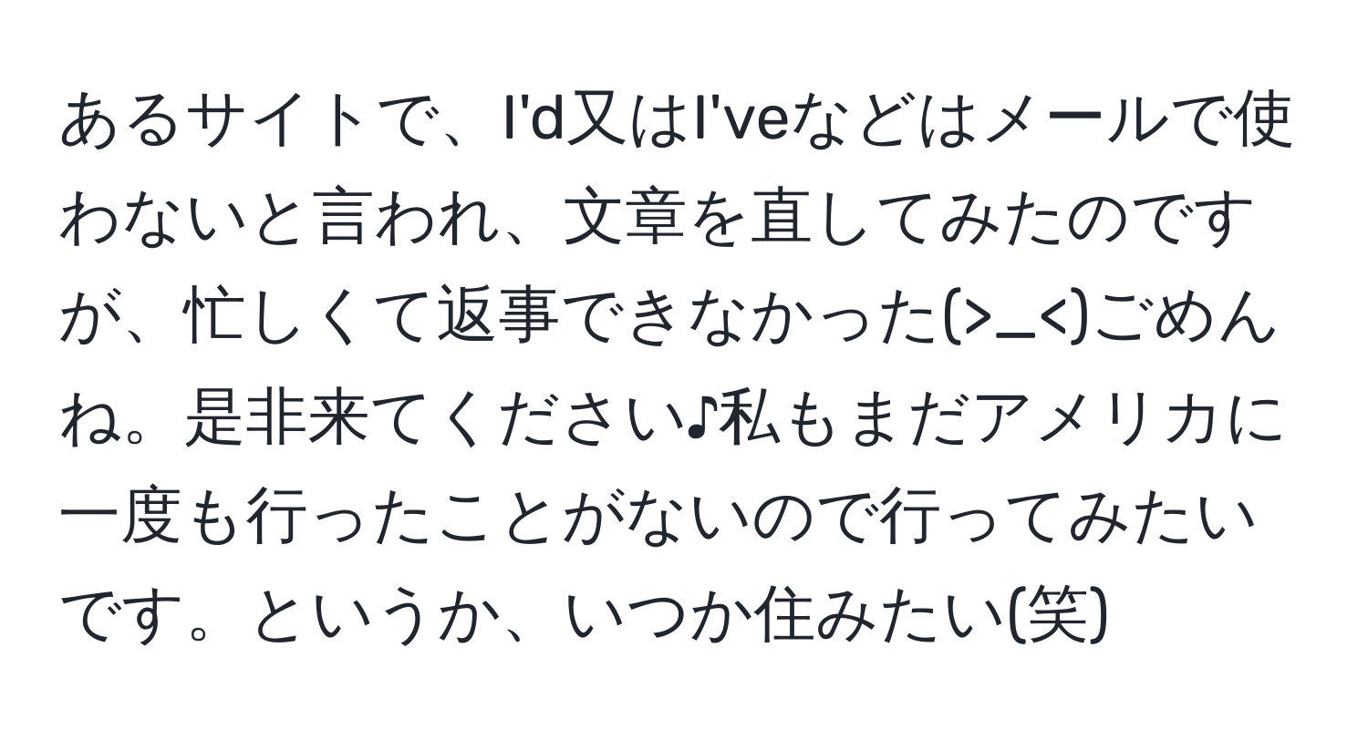 あるサイトで、I'd又はI'veなどはメールで使わないと言われ、文章を直してみたのですが、忙しくて返事できなかった(>_<)ごめんね。是非来てください♪私もまだアメリカに一度も行ったことがないので行ってみたいです。というか、いつか住みたい(笑)