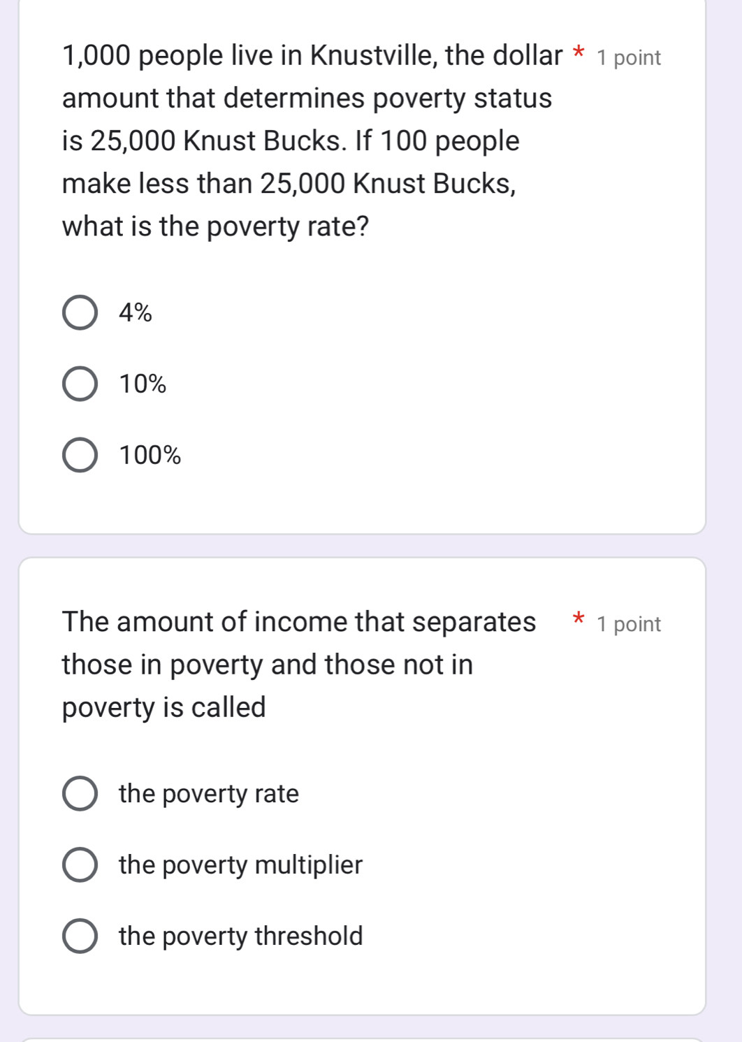 1,000 people live in Knustville, the dollar * 1 point
amount that determines poverty status
is 25,000 Knust Bucks. If 100 people
make less than 25,000 Knust Bucks,
what is the poverty rate?
4%
10%
100%
The amount of income that separates * 1 point
those in poverty and those not in
poverty is called
the poverty rate
the poverty multiplier
the poverty threshold