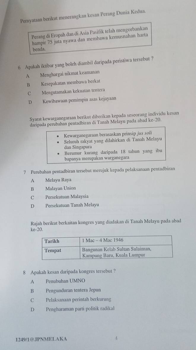 Pernyataan berikut menerangkan kesan Perang Dunia Kedua.
Perang di Eropah dan di Asia Pasifik telah mengorbankan
hampir 75 juta nyawa dan membawa kemusnahan harta
benda.
6 Apakah iktibar yang boleh diambil daripada peristiwa tersebut ?
A Menghargai nikmat keamanan
B Kesepakatan membawa berkat
C Mengutamakan kekuatan tentera
D Kewibawaan pemimpin asas kejayaan
Syarat kewarganegaraan berikut diberikan kepada seseorang individu kesan
daripada perubahan pentadbiran di Tanah Melayu pada abad ke- 20.
Kewarganegaraan berasaskan prinsip jus soli
Seluruh rakyat yang dilahirkan di Tanah Melayu
dan Singapura
Berumur kurang daripada 18 tahun yang ibu
bapanya merupakan warganegara
7 Perubahan pentadbiran tersebut merujuk kepada pelaksanaan pentadbiran
A Melayu Raya
B Malayan Union
C Persekutuan Malaysia
D Persekutuan Tanah Melayu
Rajah berikut berkaitan kongres yang diadakan di Tanah Melayu pada abad
ke- 20.
8 Apakah kesan daripada kongres tersebut ?
A Penubuhan UMNO
B Pengunduran tentera Jepun
C Pelaksanaan perintah berkurung
D Pengharaman parti politik radikal
1249/1@JPNMELAKA