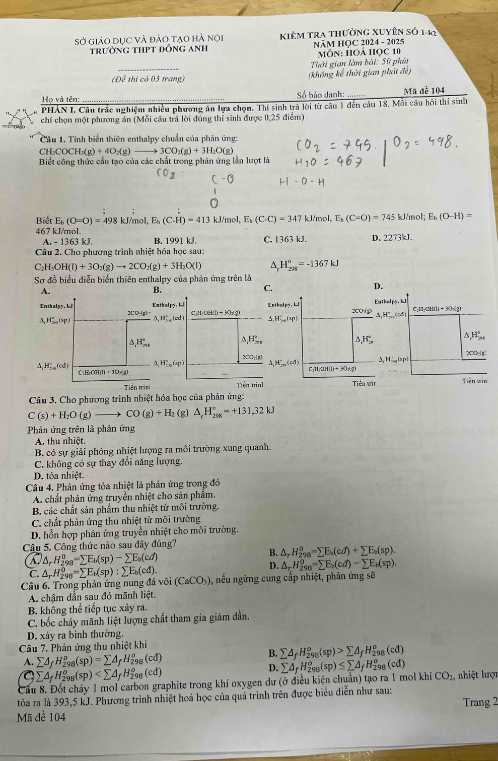 Sở giáO DUC Và đảO tAO hÀ nọi KIÊM TRA thườnG XUyÊn Sỏ 1-k2
trưỜNG THPT đỒNG ANH  NăM HỌC 2024 - 2025
MôN: HOÁ học 10
Thời gian làm bài: 50 phút
(Đề thi có 03 trang) (không kể thời gian phát đề)
Họ và tên:  Số báo danh: ........ Mã đề 104
PHÀN I. Câu trắc nghiệm nhiều phương án lựa chọn. Thí sinh trả lời từ câu 1 đến câu 18. Mỗi câu hỏi thí sinh
chỉ chọn một phương án (Mỗi câu trả lời đúng thí sinh được 0,25 điểm)
Cầu 1. Tính biến thiên enthalpy chuẩn của phản ứng:
CH_3COCH_3(g)+4O_2(g)to 3CO_2(g)+3H_2O(g)
Biết công thức cấu tạo của các chất trong phản ứng lần lượt là
(0_2
-0
Biết E (O=O)=498 kJ/mo ,E_b(C-H)=413kJ/mol,E_b(C-C)=347kJ/m ol. E_b(C=O)=745 kJ/mol; E_b(O-H)=
467 kJ/mol.
A. - 1363 kJ. B. 1991 kJ. C. 1363 kJ. D. 2273kJ.
Câu 2. Cho phương trình nhiệt hóa học sau:
C_2H_5OH(l)+3O_2(g)to 2CO_2(g)+3H_2O(l)
D H_(298)°=-1367kJ
Sơ đồ biểu diễn biến thiên enthalpy của phản ứng trên là
A.
B.
C.
Enthalpy, kJ Enthalpy, kl Enthalpy, kJ
2CO_2(g)- C_2H_5OH(l)+3O_2(g) 2CO:(g)
H_(2015)°(sp)
△ ,H''(cd
△ _1H_(2015)°(sp)
△ _rH_(298)°
△ _rH_(298)°
△ _rH_(29)°
2CO₂(g)
^ H_(2n)°(cd)
△ _1H_-28(s^circ (sp)
△ _1H_(201)^n(cd)
C、H OH(l)+3O_2(g)
C_2H_5OH(l)+3O_2(g)
Tiền trìn Tiền trinI Tiền tr
Câu 3. Cho phương trình nhiệt hóa học của phản ứng:
C(s)+H_2O(g)- CO(g)+H_2 (g) △ _rH_(298)°=+131,32kJ
Phản ứng trên là phản ứng
A. thu nhiệt.
B. có sự giải phóng nhiệt lượng ra môi trường xung quanh.
C. không có sự thay đổi năng lượng.
D. tỏa nhiệt.
Câu 4. Phản ứng tỏa nhiệt là phản ứng trong đó
A. chất phản ứng truyền nhiệt cho sản phầm.
B. các chất sản phẩm thu nhiệt từ môi trường.
C. chất phản ứng thu nhiệt từ môi trường
D. hỗn hợp phản ứng truyền nhiệt cho môi trường.
Câu 5. Công thức nào sau đây đúng?
1 △ _rH_(298)^0=sumlimits E_b(sp)-sumlimits E_b(cd)
B. △ _rH_(298)^0=sumlimits E_b(cd)+sumlimits E_b(sp).
C. △ _rH_(298)^0=sumlimits E_b(sp):sumlimits E_b(cd).
D. △ _rH_(298)^0=sumlimits E_b(cd)-sumlimits E_b(sp).
Câu 6. Trong phản ứng nung đá vivo(CaCO_3) ,, nếu ngừng cung cấp nhiệt, phản ứng sẽ
A. chậm dần sau đó mãnh liệt.
B. không thể tiếp tục xảy ra.
C. bốc cháy mãnh liệt lượng chất tham gia giảm dần.
D. xảy ra bình thường.
Câu 7. Phản ứng thu nhiệt khi
A. sumlimits △ _fH_(298)^o(sp)=sumlimits △ _fH_(298)^o(cd)
B. sumlimits △ _fH_(298)^o(sp)>sumlimits △ _fH_(298)^o(cd)
sumlimits △ _fH_(298)^o(sp)
D. sumlimits △ _fH_(298)^o(sp)≤ sumlimits △ _fH_(298)^o(cd)
Cầu 8. Đốt cháy 1 mol carbon graphite trong khí oxygen dư (ở điều kiện chuẩn) tạo ra 1 mol khí CO_2, ,  nhiệt lượt
tỏa ra là 393,5 kJ. Phương trình nhiệt hoá học của quá trình trên được biểu diễn như sau:
Trang 2
Mã đề 104