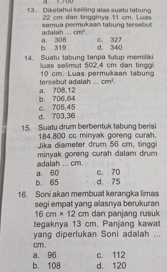 1.700
13. Diketahui keliling alas suatu tabung
22 cm dan tingginya 11 cm. Luas
semua permukaan tabung tersebut
adalah .. cm^2.
a. 308 c. 327
b. 319 d. 340
14. Suatu tabung tanpa tutup memiliki
luas selimut 502,4 cm dan tinggi
10 cm. Luas permukaan tabung
tersebut adalah _ cm^2.
a. 708,12
b. 706,64
c. 705,45
d. 703,36
15. Suatu drum berbentuk tabung berisi
184.800 cc minyak goreng curah.
Jika diameter drum 56 cm, tinggi
minyak goreng curah dalam drum
adalah ... cm.
a. 60 c. 70
b. 65 d. 75
16. Soni akan membuat kerangka limas
segi empat yang alasnya berukuran
16cm* 12cm dan panjang rusuk
tegaknya 13 cm. Panjang kawat
yang diperlukan Soni adalah ...
cm.
a. 96 c. 112
b. 108 d. 120