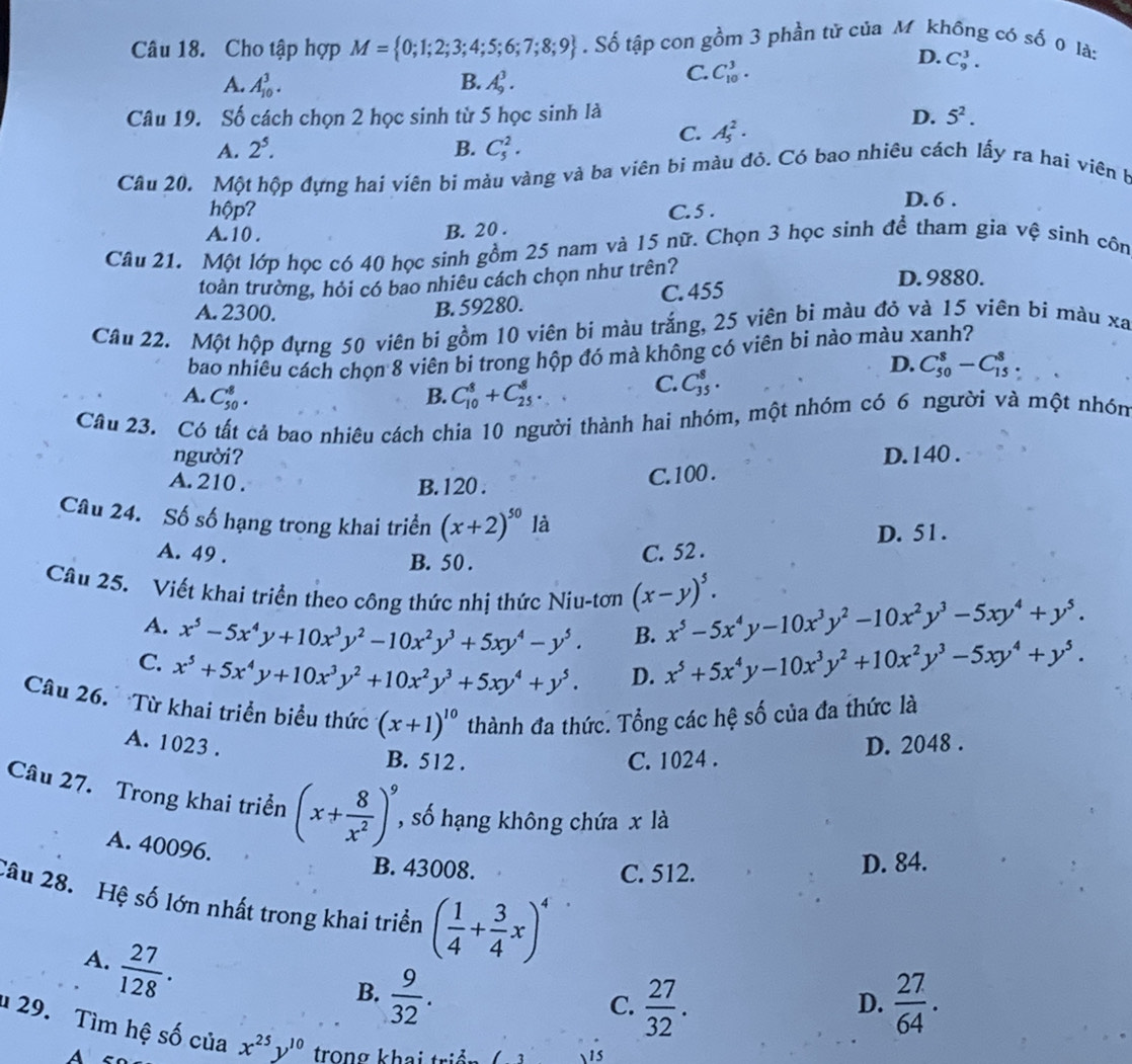 Cho tập hợp M= 0;1;2;3;4;5;6;7;8;9. Số tập con gồm 3 phần tử của M không có số 0 là:
A. A_(10)^3. B. A_9^(3.
C. C_(10)^3.
D. C_9^3.
Câu 19. Số cách chọn 2 học sinh từ 5 học sinh là
D. 5^2).
C. A_5^(2·
A. 2^5). B. C_5^(2.
Câu 20. Một hộp đựng hai viên bi màu vàng và ba viên bi màu đỏ. Có bao nhiêu cách lấy ra hai viên b
hộp?
D. 6 .
A. 10 . B. 20 . C. 5 .
Câu 21. Một lớp học có 40 học sinh gồm 25 nam và 15 nữ. Chọn 3 học sinh đề tham gia vệ sinh côn
toàn trường, hỏi có bao nhiêu cách chọn như trên? D.9880.
A. 2300.
B. 59280. C. 455
Câu 22. Một hộp đựng 50 viên bi gồm 10 viên bi màu trắng, 25 viên bi màu đỏ và 15 viên bi màu xa
bao nhiêu cách chọn 8 viên bi trong hộp đó mà không có viên bi nào màu xanh?
A. C_(50)^8. B. C_(10)^8+C_(25)^8.
C. C_(35)^8.
D. C_(50)^8-C_(15)^8.
Câu 23. Có tất cả bao nhiêu cách chia 10 người thành hai nhóm, một nhóm có 6 người và một nhón
người? D. 140 .
A. 210 . B. 120 .
C. 100 .
Câu 24. Số số hạng trong khai triển (x+2)^50) là
A. 49 . C. 52 . D. 51.
B. 50 .
Câu 25. Viết khai triển theo công thức nhị thức Niu-tơn (x-y)^5. x^5-5x^4y-10x^3y^2-10x^2y^3-5xy^4+y^5.
A. x^5-5x^4y+10x^3y^2-10x^2y^3+5xy^4-y^5. B. x^5+5x^4y-10x^3y^2+10x^2y^3-5xy^4+y^5.
C. x^5+5x^4y+10x^3y^2+10x^2y^3+5xy^4+y^5.
D.
Câu 26.   Từ khai triển biểu thức (x+1)^10 thành đa thức. Tổng các hệ số của đa thức là
A. 1023 . D. 2048 .
B. 512 . C. 1024 .
Câu 27. Trong khai triển (x+ 8/x^2 )^9 , số hạng không chứa x là
A. 40096.
B. 43008. C. 512.
D. 84.
Câu 28. Hệ số lớn nhất trong khai triển ( 1/4 + 3/4 x)^4
A.  27/128 .
B.  9/32 .  27/64 .
C.  27/32 .
D.
29. Tìm hệ số của x^(25)y^(10) trong khai triển
A
1s