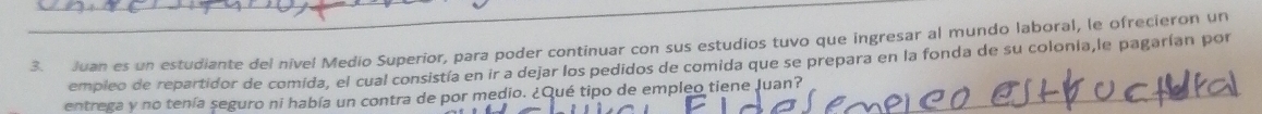 Juan es un estudiante del nivel Medio Superior, para poder continuar con sus estudios tuvo que ingresar al mundo laboral, le ofrecieron un 
empleo de repartidor de comida, el cual consistía en ir a dejar los pedidos de comida que se prepara en la fonda de su colonia,le pagarían por 
entrega y no tenía seguro ni había un contra de por medio. ¿Qué tipo de empleo tiene Juan?