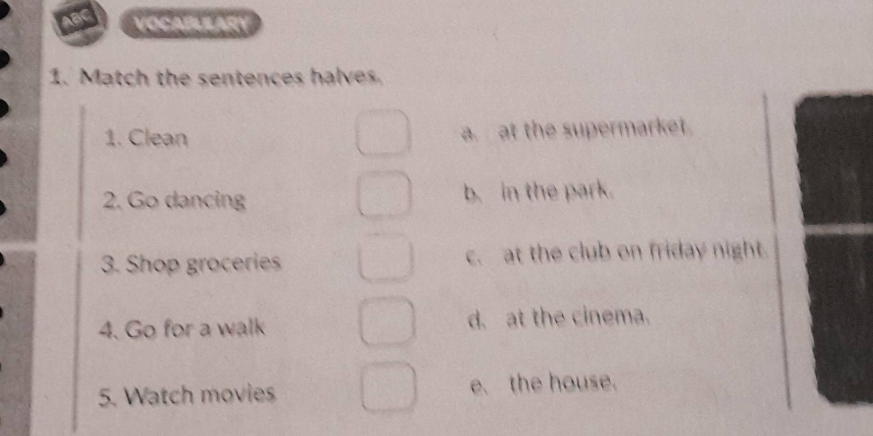 ABC VOCABULARY
1. Match the sentences halves.
1. Clean
a. at the supermarket
2. Go dancing b. in the park.
3. Shop groceries c. at the club on friday night.
4. Go for a walk d. at the cinema.
5. Watch movies e. the house.