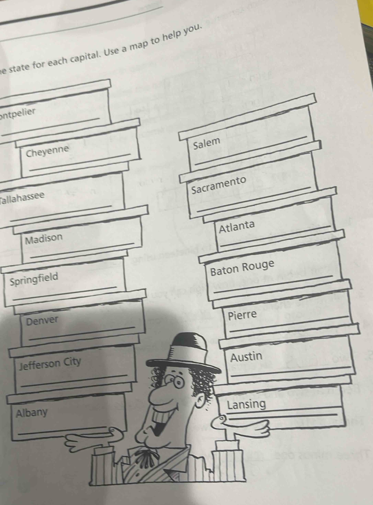 state for each capital. Use a map to help you. 
ontpelier 
_ 
Salem 
Cheyenne 
Sacramento 
_ 
Tallahassee 
Atlanta 
Madison 
Baton Rouge 
_ 
Springfield 
_ 
_ 
Denver 
Pierre 
_ 
Jefferson City 
_ 
Austin 
Albany Lansing 
_