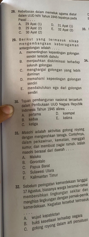 Kebebasan dalam memeluk agama diatur
dalam UUD NRI Tahun 1945 tepatnya pada
Pasal . . . .
A. 29 Ayat (1) D. 31 Ayat (1)
B. 29 Ayat (2) E. 32 Ayat (2) 33.
C. 30 Ayat (2)
29. Berikut yang termasuk sikap
mengembangkan keberagaman
antargolongan adalah . .
A. mementingkan kepentingan golongan
sendiri terlebih dahulu
B. menjauhkan diskriminasi terhadap 34.
seluruh golongan
C. menghargai golongan yang lebih
dominan
D. memahami kepentingan golongan
sendiri
E. mendahulukan ego dari golongan
sendiri
30. Tujuan pembangunan nasional tercantum
dalam Pembukaan UUD Negara Republik
Indonesia Tahun 1945 alinea . . . .
A. pertama D. keempat
B. kedua E. kelima
C. ketiga
31. Masohi adalah aktivitas gotong royong
dengan mengerahkan tenaga. Contohnya,
dalam perkawinan, kematian, menggali
sumur, dan membuat pagar rumah. Istilah
masohi berasal dari daerah . . . .
A. Maluku
B. Gorontalo
C. Papua Barat
D. Sulawesi Utara
E. Kalimantan Timur
32. Sebelum peringatan kemerdekaan tanggal
17 Agustus, biasanya warga beramai-ramai
membersihkan lingkungan sekitar dan
menghias lingkungan dengan pernak-pernik
kemerdekaan. Kegiatan tersebut termasuk
A. wujud kepatriotan
B. bukti kesetiaan terhadap negara
C. gotong royong dalam arti persatuan