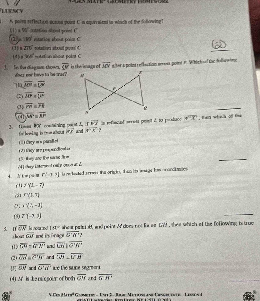 Sath' Geometky Hömeworr
lUenCy
. A point reflection across point C is equivalent to which of the following?
(1)a 90° rotation about point C
2 a180° rotation about point C
(3) 270° rotation about point C
_
(4) 5 360° rotation about point C
2. In the diagram shown, overline QR is the image of overline MN after a point reflection across point P. Which of the following
does not have to be true?
(1) overline MN≌ overline QR
(2) overline MP≌ overline QP
(3) overline PN≌ overline PR
(4) overline MP≌ overline RP
_
3. Given overline WX containing point L, if overline WX is reflected across point L to produce overline W'X' , then which of the
following is true about overline WX and overline W'X' ?
(1) they are parallel
(2) they are perpendicular
(3) they are the same line
_
(4) they intersect only once at L
4. If the point T(-3,7) is reflected across the origin, then its image has coordinates
(1) T'(3,-7)
(2) T'(3,7)
(3) T'(7,-3)
(4) T'(-7,3)
_
5. If overline GH is rotated 180° about point M, and point M does not lie on overline GH , then which of the following is true
about overline GH and its image overline G'H' ?
(1) overline GH≌ overline G'H' and overline GHparallel overline G'H'
(2) overline GH≌ overline G'H' and overline GH⊥ overline G'H'
(3) overline GH and overline G'H' are the same segment
(4) M is the midpoint of both overline GH and overline G'H'
_
N-Gen MAm^2 Geometry - Unit 2 - Rigid Motions and Congruence - Lesson 4
M4TIestruction Rrn Hoov NV 12671 4 2021