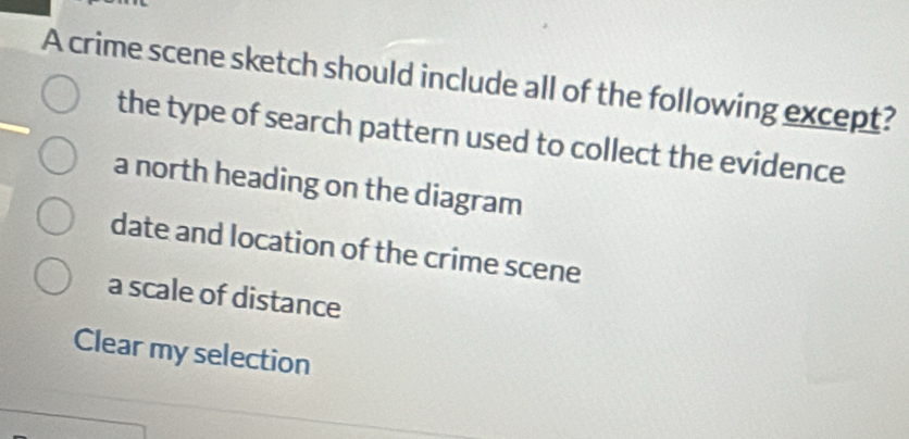 A crime scene sketch should include all of the following except?
the type of search pattern used to collect the evidence
a north heading on the diagram
date and location of the crime scene
a scale of distance
Clear my selection