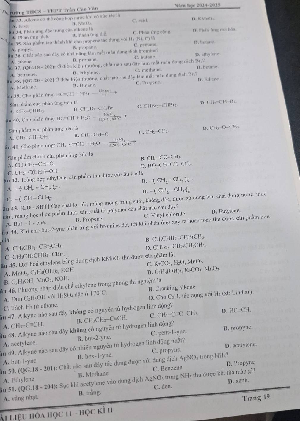rường THCS - THPT Trần Cao Vân Năm học 2024-2025
âu 33. Alkene có thể cộng hợp nước khi có xức tác là
A. base.
B. MnO_2. C. acid. D. KMnOs
Ấu 34. Phân ứng đặc trưng của alkene là
A. Phân ủng tách B. Phân ứng thể. C. Phân ứng cộng D. Phân ứng oxi hóa
Cầu 35. Sản phẩm tạo thành khi cho propene tác dụng với Hạ (Ni,t'')| D. butane.
A. propyl. B. propane. C. pentane.
âu 36. Chất nào sau đây có khả năng làm mất màu dung dịch bromine? D. ethylene
A.ethane. B. propane. C. butane.
äu 37.(QG.18-202): Ở điều kiện thường, chất nào sau đây làm mắt mâu đung dịch Br₂?
A. benzene B. ethylene. C. methane.
D. butane.
iu 38. |QG.20-202| Ở điều kiện thường, chất nào sau đây làm mắt màu dung dịch Br₂?
A. Methane. B. Butane. C. Propene. D. Ethane.
âu 39. Cho phản ứng: HCequiv CH+HBrxrightarrow Hlemol
Sản phẩm của phản ứng trên là
A. CH_3-CHBr ` B. CH_2Br-CH_2Br. C. CHBr₂−CHBr₂. D. CH₂=CH-Br.
Âu 40. Cho phản ứng: HCequiv CH+H_2Ofrac H_2SO_4H_3SO_4.80°C
Sản phẩm của phản ứng trên là
D. CH_3-O-CH_3.
A. CH_2=CH-OH. B. CH_3-CH=O. C. CH_2=CH_2.
ầu 41. Cho phản ứng: CH_3-Cequiv CH+H_2Oxrightarrow HgSO_4
Sản phẩm chính của phản ứng trên là
B. CH_3-CO-CH_3.
A. CH_3CH_2-CH=O. HO-CH=CH-CH_3.
D.
C. CH_2=C(CH_3)-OH.
ầu 42. Trùng hợp ethylene, sản phẩm thu được có cấu tạo là
B. -(CH_2-CH_2)_n.
A. -(CH_2=CH_2)_n·
D. -(CH_3-CH_3)_n.
C. -(-CH=CH)_n
âu 43.[CD-SBT] Các chai l Q , túi, màng mỏng trong suốt, không độc, được sử dụng làm chai đựng nước, thực
mầm, màng bọc thực phẩm được sản xuất từ polymer của chất nào sau đây?
A. But - 1 - ene. B. Propene. C. Vinyl chloride. D. Ethylene.
âu 44. Khi cho but-2-yne phản ứng với bromine dư, tới khi phản ứng xảy ra hoàn toàn thu được sản phầm hữu
y là
B. CH₃CHBr-CHBr CH_3
A. ( CH_3CBr_2-CBr_2CH_3. CHBr_2-CBr_2CH_2CH_3.
D.
C. CH_3CH_2CHBr-CBr_3
âu 45. Oxi hoá ethylene bằng dung địch KMnO_4 1 thu được sản phẩm là:
C. K_2CO_3,H_2O,MnO_2.
A. MnO_2,C_2H_4(OH)_2,KOH.
B. C_2H_5OH,MnO_2, KOH. D. C_2H_4(OH)_2,K_2CO_3,MnO_2.
ầu 46. Phương pháp điều chế ethylene trong phòng thí nghiệm là
A. Dun C_2H 1OH với H_2SO_4 đặc ở 170°C. B. Cracking alkane.
C. Tách H_2 từ ethane. D. Cho C_2H_2 tác dụng với H_2 (xt: Lindlar).
D. HCequiv CH.
ầu 47. Alkyne nào sau đây không có nguyên tử hydrogen linh động?
A. CH_3-Cequiv CH. B. CH_3CH_2-Cequiv CH. C. CH_3-Cequiv C-CH_3.
D. propyne.
âu 48. Alkyne nào sau đây không có nguyên tử hydrogen linh động?
A. acetylene. B. but-2-yne. C. pent-1-yne.
D. acetylene.
Ấu 49. Alkyne nào sau đây có nhiều nguyên tử hydrogen linh động nhất?
A. b ut-1-yn C. B. hex-1-yne. C. propyne.
âu 50. (QG.18-201) ): Chất nào sau đây tác dụng được với dung dịch AgNO ₃ trong NH₃?
D. Propyne
A. Ethylene B. Methane C. Benzene
âu 51. (QG.18-204) 0: Sục khí acetylene vào dung dịch AgNO_3 trong NH₃ thu được kết tủa màu gì?
D. xanh.
C. đen.
A. vàng nhạt. B. trắng.
ài liệu hóa học 11 - học kì II Trang 19