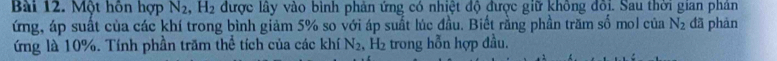 Một hôn hợp N_2, H_2 được lây vào bình phản ứng có nhiệt độ được giữ không đôi. Sau thời gian phản 
ứng, áp suất của các khí trong bình giảm 5% so với áp suất lúc đầu. Biết rằng phần trăm số mol của N_2 đã phàn 
ứng là 10%. Tính phần trăm thể tích của các khí N_2 , H₂ trong hỗn hợp đầu.