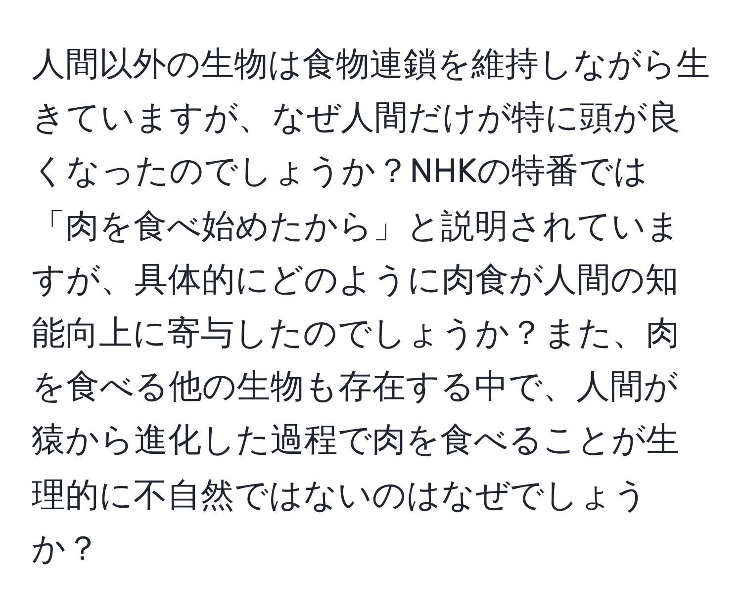 人間以外の生物は食物連鎖を維持しながら生きていますが、なぜ人間だけが特に頭が良くなったのでしょうか？NHKの特番では「肉を食べ始めたから」と説明されていますが、具体的にどのように肉食が人間の知能向上に寄与したのでしょうか？また、肉を食べる他の生物も存在する中で、人間が猿から進化した過程で肉を食べることが生理的に不自然ではないのはなぜでしょうか？