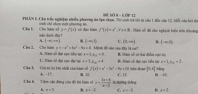 ĐÈ SÓ 8 - Lớp 12
PHÀN I. Câu trắc nghiệm nhiều phương án lựa chọn. Thí sinh trả lời từ câu 1 đến câu 12. Mỗi câu hỏi thí
sinh chỉ chọn một phương án.
Câu 1. Cho hàm số y=f(x) có đạo hàm f'(x)=x^3, forall x∈ R. Hàm số đã cho nghịch biến trên khoảng
nào dưới đây?
A. (-∈fty ;+∈fty ). B. (-∈fty ;1). C. (0;+∈fty ). D. (-∈fty ;0). 
Câu 2. Cho hàm y=-x^3+6x^2-9x+4. Mệnh đề nào sau đây là sai?
A. Hàm số đạt cực tiểu tại x=1, y_CT=0. B. Hàm số có hai điểm cực trị.
C. Hàm số đạt cực đại tại x=3, y_CD=4. D. Hàm số đạt cực tiểu tại x=1, y_CT=2. 
Câu 3. Giá trị trị lớn nhất của hàm số f(x)=x^3-3x^2-9x+10 trên đoạn [0;4] bàng
A. −17. B. 10. C. 15. D. -10.
Câu 4. Tiệm cận đứng của đồ thị hàm số y= (3x+6)/x-2  là đường thẳng
A. x=3. B. x=-2. C. x=-3. D. x=2.