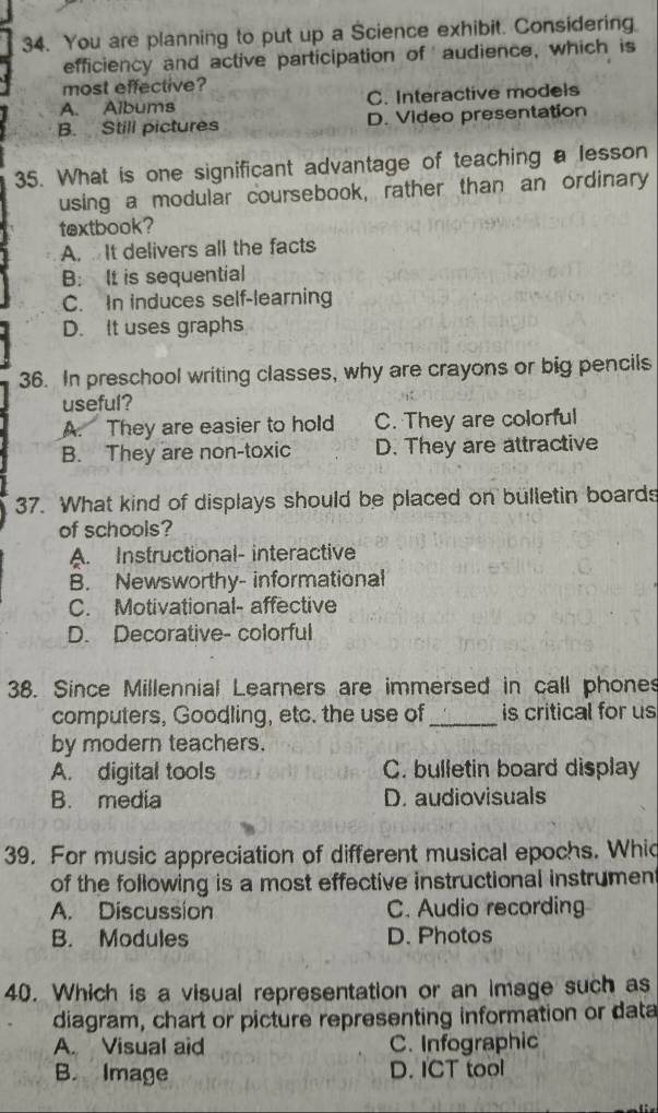 You are planning to put up a Science exhibit. Considering
efficiency and active participation of audience, which is
most effective?
A. Albums C. Interactive models
B. Still pictures D. Video presentation
35. What is one significant advantage of teaching a lesson
using a modular coursebook, rather than an ordinary
textbook?
A. It delivers all the facts
B It is sequential
C. In induces self-learning
D. It uses graphs
36. In preschool writing classes, why are crayons or big pencils
useful?
A. They are easier to hold C. They are colorful
B. They are non-toxic D. They are attractive
37. What kind of displays should be placed on bulletin boards
of schools?
A. Instructional- interactive
B. Newsworthy- informational
C. Motivational- affective
D. Decorative- colorful
38. Since Millennial Learners are immersed in call phones
computers, Goodling, etc. the use of_ is critical for us
by modern teachers.
A. digital tools C. bulletin board display
B. media D. audiovisuals
39. For music appreciation of different musical epochs. Whic
of the following is a most effective instructional instrument
A. Discussion C. Audio recording
B. Modules D. Photos
40. Which is a visual representation or an image such as
diagram, chart or picture representing information or data
A. Visual aid C. Infographic
B. Image D. ICT tool