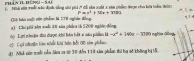 PHAN II ĐÚNG - SAI
1. Nhà săn xuất xéc định tổng chí phí P đề săn xuất x sản phẩm được cho bởi biểu thức:
P=x^2+30x+3300. 
Giá bán một sản phẩm là 170 nghin đồng.
a) Chi phí sản xuất 30 sản phẩm là 5200 nghin đồng.
b) Lợi nhuận thu được khi bán hết x sản phẩm là -x^2+140x-3300 nghìn đồng
c) Lợi nhuận lớn nhất khi bán hết 80 sản phẩm.
d) Nhà sản xuất cần làm ra từ 30 đến 110 sản phẩm thì họ sẽ không bị lỗ.