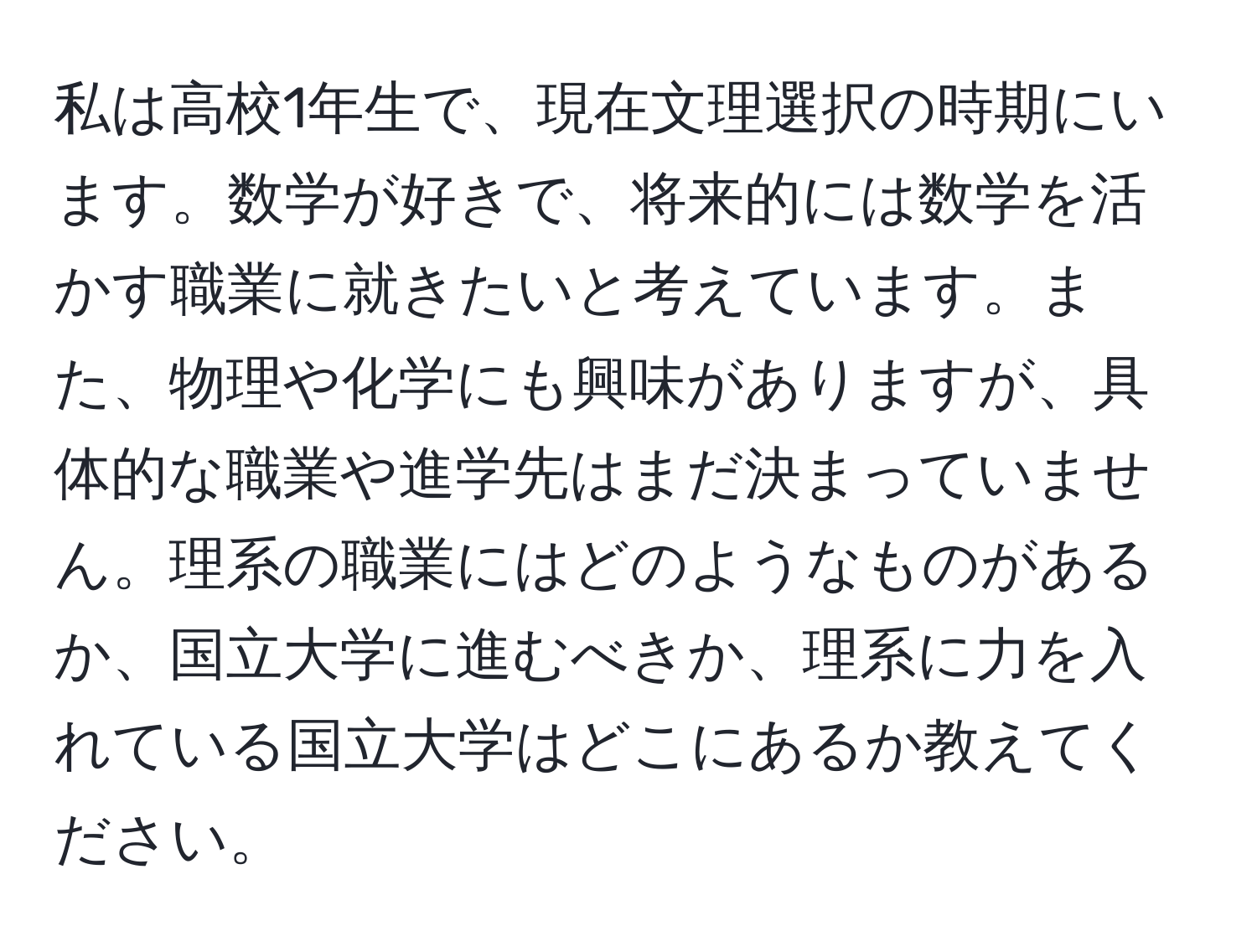 私は高校1年生で、現在文理選択の時期にいます。数学が好きで、将来的には数学を活かす職業に就きたいと考えています。また、物理や化学にも興味がありますが、具体的な職業や進学先はまだ決まっていません。理系の職業にはどのようなものがあるか、国立大学に進むべきか、理系に力を入れている国立大学はどこにあるか教えてください。