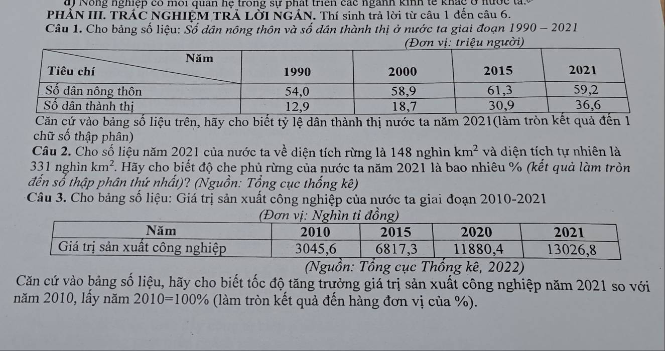 ) Nông nghiệp có môi quan hệ trong sự phát triên các ngành kinh tế khác ở nước tay 
PHẢN III. TRÁC NGHIỆM TRẢ LỜI NGÁN. Thí sinh trả lời từ câu 1 đến câu 6. 
Câu 1. Cho bảng số liệu: Số dân nông thôn và số dân thành thị ở nước ta giai đoạn 1 199 0 - 2021 
ời) 
Căn cứ vào bảng số liệu trên, hãy cho biết tỷ lệ dân thành thị nước ta năm 2021(làm tròn kết quả đến 1 
chữ số thập phân) 
Câu 2. Cho số liệu năm 2021 của nước ta về diện tích rừng là 148 nghìn km^2 và diện tích tự nhiên là
331 nghìn km^2. Hãy cho biết độ che phủ rừng của nước ta năm 2021 là bao nhiêu % (kết quả làm tròn 
đến số thập phân thứ nhất)? (Nguồn: Tổng cục thống kê) 
Câu 3. Cho bảng số liệu: Giá trị sản xuất công nghiệp của nước ta giai đoạn 2010-2021 
(Nguồn: Tổng cục Thống kê, 2022) 
Căn cứ vào bảng số liệu, hãy cho biết tốc độ tăng trưởng giá trị sản xuất công nghiệp năm 2021 so với 
năm 2010, lấy năm 2010=100% (làm tròn kết quả đến hàng đơn vị của %).